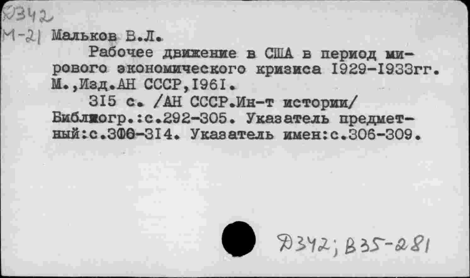 ﻿Мальков В.Л»
Рабочее движение в США в период мирового экономического кризиса 1929-1933гг. М.»Изд.АН СССР,1961.
315 с» /АН СССР.Ин-т истории/ Библжогр.:с.292-305. Указатель предмет-ный:с.ЗФ6-314. Указатель имен:с.306-309.